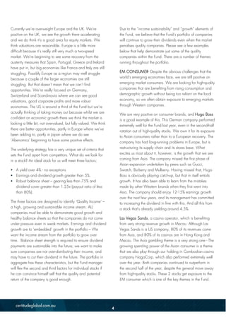 Currently we’re overweight Europe and the UK. We’re
positive on the UK, we see the growth there accelerating
and we do think it’s a good area for equity markets. We
think valuations are reasonable. Europe is a little more
difficult because it’s really still very much a two-speed
market. We’re beginning to see some recovery from the
austerity measures that Spain, Portugal, Greece and Ireland
have put in, but big economies like France and Italy are still
struggling. Possibly Europe as a region may well struggle
because a couple of the larger economies are still
struggling. But that doesn’t mean that we can’t find
opportunities. We’re really focused on Germany,
Switzerland and Scandinavia where we can see good
valuations, good corporate profits and more robust
economies. The US is around a third of the Fund but we’re
actually thinking of taking money out because whilst we are
confident on economic growth there we think the market is
looking a little bit, not overvalued, but fully valued. We think
there are better opportunities, partly in Europe where we’ve
been adding to, partly in Japan where we do see
‘Abenomics’ beginning to have some positive effects.
The underlying strategy has a very unique set of criteria that
sets the Fund apart from competitors. What do we look for
in a stock? An ideal stock for us will meet three factors;
 A yield over 4% - no exceptions
 Earnings and dividend growth greater than 5%.
 Robust balance sheet – gearing less than 75% and
dividend cover greater than 1.25x (payout ratio of less
than 80%).
The three factors are designed to identify ‘Quality Income’ –
a high, growing and sustainable income stream. ALL
companies must be able to demonstrate good growth and
healthy balance sheets so that the companies do not come
under pressure even in weak markets. Earnings and dividend
growth are to ‘embedded’ growth in the portfolio – We
want the income stream from the portfolio to grow over
time. Balance sheet strength is required to ensure dividend
payments are sustainable into the future; we want to make
sure companies are not over-distributing their income, and
may have to cut their dividend in the future. The portfolio in
aggregate has these characteristics, but the Fund manager
will flex the second and third factors for individual stocks if
he can convince himself self that the quality and potential
return of the company is good enough.
Due to the “income sustainability” and “growth” elements of
the Fund, we believe that the Fund’s portfolio of companies
will continue to grow their dividends even when the market
penalises quality companies. Please see a few examples
below that help demonstrate just some of the quality
companies within the Fund. There are a number of themes
running throughout the portfolio.
EM CONSUMER- Despite the obvious challenges that the
world’s emerging economies face, we are still positive on
emerging market consumers. We are looking for high-quality
companies that are benefiting from rising consumption and
demographic growth without being too reliant on the local
economy, so we often obtain exposure to emerging markets
through Western companies.
We are very positive on consumer brands, and Hugo Boss
is a good example of this. This German company performed
extremely well for the Fund last year, even in the second-half
rotation out of high-quality stocks. We own it for its exposure
to Asian consumers rather than to a European recovery. The
company has had long-running problems in Europe, but is
restructuring its supply chain and its stores base. What
excites us most about it, however, is the growth that we see
coming from Asia. The company missed the first phase of
Asian expansion undertaken by peers such as Gucci,
Swatch, Burberry and Mulberry. Having missed that, Hugo
Boss is obviously playing catch-up, but that in itself entails
growth. It has also been able to learn from the mistakes
made by other Western brands when they first went into
Asia. The company should enjoy 12-15% earnings growth
over the next few years, and its management has committed
to increasing the dividend in line with this. And all this from
a stock that’s already yielding around 4.5%.
Las Vegas Sands, a casino operator, which is benefiting
from very strong revenue growth in Macau. Although Las
Vegas Sands is a US company, 80% of its revenues come
from Asia, and 80% of its casinos are in Hong Kong and
Macau. The Asia gambling theme is a very strong one - The
growing spending power of the Asian consumer is a theme
that we also play through our holding in Cambodian casino
company NagaCorp, which also performed extremely well
over the year. Both companies continued to outperform in
the second half of the year, despite the general move away
from high-quality stocks. These 2 stocks get exposure to the
EM consumer which is one of the key themes in the Fund.
4
 