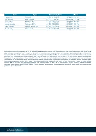 Certitude Global Investments Limited ABN 25 082 852 364, AFSL 246747 (Certitude) is the issuer of units in the Threadneedle Global Equity Income Fund (Unhedged) ARSN 161 086 497 (the
Fund). Certitude is the responsible entity of the Fund and has selected the Threadneedle Global Equity Income Fund (the Threadneedle Fund) as the underlying fund. The investment
management of the Threadneedle Fund is provided by Threadneedle Asset Management Limited (Threadneedle). The investment performance of the Fund may not necessarily reflect the
performance of the Threadneedle Fund. Every effort has been made to verify the accuracy of the detail contained within this report. To the extent permitted by law, no liability is accepted
for any loss or damage as a result of any reliance on this information. The information contained in this document is not personal financial product advice, it does not constitute an
investment offer and has been prepared without taking into account the objectives, financial situation or needs of any particular person. All investments carry risk. Before you make an
investment decision you should consider, with the help of a qualified professional, whether to acquire, or retain units in the Fund. You can obtain a copy of the Product Disclosure
Statement (PDS) for the Fund at www.certitudeglobal.com.au/pds or by contacting Certitude on 1300 30 90 92. Past performance and asset allocation is not indicative of future
performance or asset allocation. Neither Certitude or any of its officers, employees, representatives or affiliates guarantee the repayment of capital, payment of income or the Fund’s
performance. Source: Threadneedle.
Name Region Contact telephone Mobile
Hector Ortiz National +61 (0)7 3218 6212 +61 (0)488 585 534
Paul Burbidge New Zealand +61 (0)7 3218 6287 +61 (0)409 723 990
Michael Akele NSW and ACT +61 (0)2 8302 3326 +61 (0)401 994 973
Jennifer Savedra Victoria and WA +61 (0)3 9225 5036 +61 (0)429 038 946
Geoff Koudelka Victoria, SA and TAS +61 (0)3 9225 5035 +61 (0)417 309 844
Paul Burbidge Queensland +61 (0)7 3218 6287 +61 (0)409 723 990
6
 