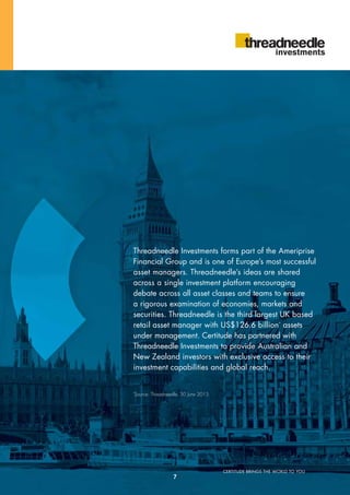 CERTITUDE BRINGS THE WORLD TO YOU
Threadneedle Investments forms part of the Ameriprise
Financial Group and is one of Europe’s most successful
asset managers. Threadneedle’s ideas are shared
across a single investment platform encouraging
debate across all asset classes and teams to ensure
a rigorous examination of economies, markets and
securities. Threadneedle is the third largest UK based
retail asset manager with US$126.6 billion*
assets
under management. Certitude has partnered with
Threadneedle Investments to provide Australian and
New Zealand investors with exclusive access to their
investment capabilities and global reach.
*
Source: Threadneedle, 30 June 2013
7
 