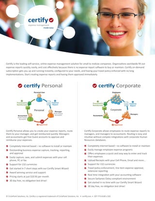 Certify is the leading self-service, online expense management solution for small to midsize companies. Organizations worldwide ﬁll out
expense reports quickly, easily, and cost eﬀectively because there is no expense report software to buy or maintain. Certify on-demand
subscription gets you up and running instantly, conﬁgured to your needs, and having your travel policy enforced with no long
implementations. Start creating expense reports and having them approved immediately.



                     certify Personal                                                                             certify Corporate
                                  Personal User                                                                                      Employees



                  3                                        1                                                    3
             Processed &                                Expense                                                                                      1
                                                                                                           Processed &                            Expense
             Reimbursed                                  Report                                            Reimbursed                              Report

                                  Personal                                                                                          Corporate
                                                            Manager
                                                          (Free Guest                                                                             Managers
              Accountant                                    Account)                                       Accountants
              (Free Guest
                Account)


                                      2 Approved                                                                                     2 Approved


Certify Personal allows you to create your expense reports, route                               Certify Corporate allows employees to route expense reports to
them to your manager, and get reimbursed quickly. Managers                                      managers, and managers to accountants. Routing is easy and
and accountants get free Guest accounts to approve and                                          intuitive without complex integrations with corporate Human
reimburse your expenses.                                                                        Resources databases.

    Completely Internet based – no software to install or maintain                                   Completely Internet based – no software to install or maintain
    Outstanding business expense capture, tracking, reporting,                                       Easily manage employee expense programs
    and approval                                                                                     Oﬀers employees a quick and easy way to enter and track
    Easily capture, save, and submit expenses with your cell                                         their expenses
    phone, PC or fax                                                                                 Upload Reciepts with your Cell Phone, Email and more…
    Support for 132 currencies                                                                       Support for 132 currencies
    Get started in 7 short steps with our Certify Smart Wizard                                       Travel policy enforcement, line item expense approval,
                                                                                                     extensive reporting
    Award winning service and support
                                                                                                     Real time integration with your accounting software
    Pricing starts at just $10.95 per month
                                                                                                     Secure Sarbanes Oxley compliant environment
    30 day free, no obligation test drive!
                                                                                                     Get started in no time with our Certify Smart Wizard
                                                                                                     30 day free, no obligation test drive!


© CirclePoint Solutions, Inc. Certify is a registered trademark of CirclePoint Solutions, Inc. • certify.com • 207-773-6100 x 320
 