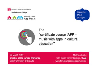 The
"certificate course tAPP –
music with apps in cultural
education"
Matthias Krebs
UdK Berlin Career College // FAM
www.forschungsstelle.appmusik.de
22 March 2018
creative skills europe Workshop
Berlin University of the Arts
 