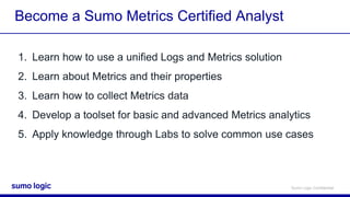 Sumo Logic Confidential
Become a Sumo Metrics Certified Analyst
1. Learn how to use a unified Logs and Metrics solution
2. Learn about Metrics and their properties
3. Learn how to collect Metrics data
4. Develop a toolset for basic and advanced Metrics analytics
5. Apply knowledge through Labs to solve common use cases
 