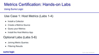 Sumo Logic Confidential
Metrics Certification: Hands-on Labs
Use Case 1: Host Metrics (Labs 1-4)
● Install a Collector
● Create a Metrics Source
● Query your Metrics
● Install the Host Metrics App
Using Sumo Logic
Optional Labs (Labs 5-6)
● Joining Metric Queries
● Filtering Results
 