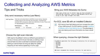 Sumo Logic Confidential
Collecting and Analyzing AWS Metrics
Tips and Tricks
Only send necessary metrics (use filters):
Choose the right scan intervals:
For EC2, save $$ with an installed Collector:
When querying, choose the right Statistic:
Bring your AWS Metadata into Sumo:
 