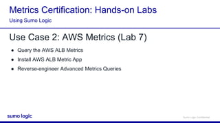 Sumo Logic Confidential
Metrics Certification: Hands-on Labs
Use Case 2: AWS Metrics (Lab 7)
● Query the AWS ALB Metrics
● Install AWS ALB Metric App
● Reverse-engineer Advanced Metrics Queries
Using Sumo Logic
 