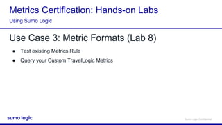 Sumo Logic Confidential
Metrics Certification: Hands-on Labs
Use Case 3: Metric Formats (Lab 8)
● Test existing Metrics Rule
● Query your Custom TravelLogic Metrics
Using Sumo Logic
 