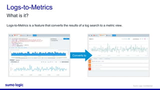 Sumo Logic Confidential
Logs-to-Metrics
What is it?
Logs-to-Metrics is a feature that converts the results of a log search to a metric view.
Converts to
 