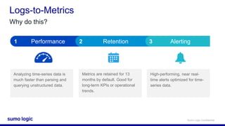 Sumo Logic Confidential
Logs-to-Metrics
Analyzing time-series data is
much faster than parsing and
querying unstructured data.
Metrics are retained for 13
months by default. Good for
long-term KPIs or operational
trends.
High-performing, near real-
time alerts optimized for time-
series data.
Performance Retention Alerting1 2 3
Why do this?
 