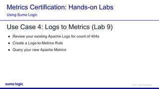 Sumo Logic Confidential
Metrics Certification: Hands-on Labs
Use Case 4: Logs to Metrics (Lab 9)
● Review your existing Apache Logs for count of 404s
● Create a Logs-to-Metrics Rule
● Query your new Apache Metrics
Using Sumo Logic
 