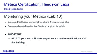 Sumo Logic Confidential
Metrics Certification: Hands-on Labs
Monitoring your Metrics (Lab 10)
● Create a Dashboard using metrics charts from previous labs
● Create an Metric Monitor that Alerts on a given threshold
● IMPORTANT:
○ DELETE your Metric Monitor so you do not receive notifications after
this training
Using Sumo Logic
 