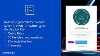 Sumo Logic Confidential
Sumo Logic Confidential
In order to get credit for the exam,
In YOUR OWN INSTANCE, go to
Certification Tab.
• Online Exam
• 30 Multiple choice questions
• 60-minute time limit
• 3 attempts
Metrics Mastery
 