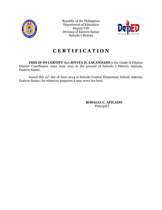 Republic of the Philippines 
Department of Education 
Region VIII 
Division of Eastern Samar 
Salcedo I District 
C E R T I F I C A T I O N 
THIS IS TO CERTIFY that JOVITA D. LACANDAZO is the Grade II Filipino 
District Coordinator since June 2011 to the present of Salcedo I District, Salcedo, 
Eastern Samar. 
Issued this 15th day of June 2014 at Salcedo Central Elementary School, Salcedo, 
Eastern Samar, for whatever purposes it may serve her best. 
ROSALIA C. APILADO 
Principal I 
