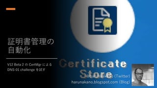 証明書管理の
自動化
V12 Beta 2 の CertMgr による
DNS-01 challenge を試す
@harunkakano (Twitter)
harunakano.blogspot.com (Blog)
 