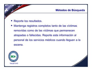Visual 5.43
Métodos de Búsqueda
w Reporte los resultados.
w Mantenga registros completos tanto de las víctimas
removidas como de las víctimas que permanecen
atrapadas o fallecidas. Reporte esta información al
personal de los servicios médicos cuando lleguen a la
escena.
 