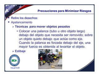 Visual 5.49
Precauciones para Minimizar Riesgos
w Retire los desechos:
w Apalancamiento
Ø Técnicas para mover objetos pesados
• Colocar una palanca (tubo u otro objeto largo)
debajo del objeto que necesita ser removido; sobre
un objeto quieto debajo que actúe como eje.
Cuando la palanca es forzada debajo del eje, una
mayor fuerza es obtenida al levantar el objeto.
Ø Estibaje
 