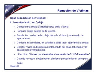 Visual 5.55
Remoción de Víctimas
Tipos de remoción de víctimas:
w Levantamiento con Cobija
Ø Coloque una cobija (frazada) cerca de la víctima.
Ø Ponga la cobija debajo de la víctima.
Ø Enrolle los bordes de la cobija hacia la víctima (para usarlo de
agarradera).
Ø Coloque 3 socorristas, en cuclillas a cada lado, agarrando la cobija.
Ø Un líder revisa la distribución balanceada del peso del equipo y la
posición de levantamiento.
Ø Líder dice: “Listos para levantar a la cuenta de 3;1-2-3 levanten”.
Ø Cuando lo vayan a bajar hacen el mismo procedimiento, pero para
bajar.
 
