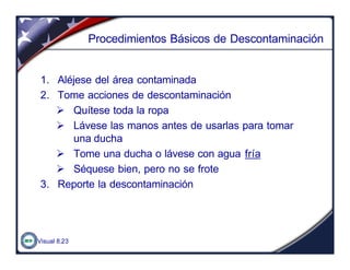 Visual 8.23
Procedimientos Básicos de Descontaminación
1. Aléjese del área contaminada
2. Tome acciones de descontaminación
Ø Quítese toda la ropa
Ø Lávese las manos antes de usarlas para tomar
una ducha
Ø Tome una ducha o lávese con agua fría
Ø Séquese bien, pero no se frote
3. Reporte la descontaminación
 