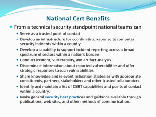 National Cert Benefits
 From a technical security standpoint national teams can
   Serve as a trusted point of contact
   Develop an infrastructure for coordinating response to computer
      security incidents within a country.
     Develop a capability to support incident reporting across a broad
      spectrum of sectors within a nation’s borders
     Conduct incident, vulnerability, and artifact analysis.
     Disseminate information about reported vulnerabilities and offer
      strategic responses to such vulnerabilities
     Share knowledge and relevant mitigation strategies with appropriate
      constituents, partners, stakeholders and other trusted collaborators.
     Identify and maintain a list of CSIRT capabilities and points of contact
      within a country.
     Make general security best practices and guidance available through
      publications, web sites, and other methods of communication.
 