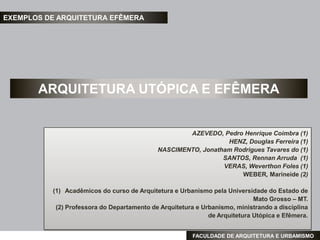 EXEMPLOS DE ARQUITETURA EFÊMERA




       ARQUITETURA UTÓPICA E EFÊMERA


                                                    AZEVEDO, Pedro Henrique Coimbra (1)
                                                               HENZ, Douglas Ferreira (1)
                                            NASCIMENTO, Jonatham Rodrigues Tavares do (1)
                                                              SANTOS, Rennan Arruda (1)
                                                              VERAS, Weverthon Foles (1)
                                                                   WEBER, Marineide (2)

          (1) Acadêmicos do curso de Arquitetura e Urbanismo pela Universidade do Estado de
                                                                            Mato Grosso – MT.
           (2) Professora do Departamento de Arquitetura e Urbanismo, ministrando a disciplina
                                                             de Arquitetura Utópica e Efêmera.


                                                       FACULDADE DE ARQUITETURA E URBAMISMO
 