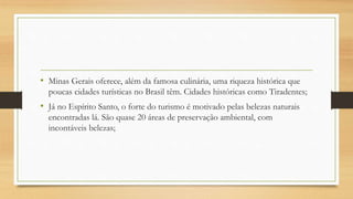 • Minas Gerais oferece, além da famosa culinária, uma riqueza histórica que
poucas cidades turísticas no Brasil têm. Cidades históricas como Tiradentes;
• Já no Espírito Santo, o forte do turismo é motivado pelas belezas naturais
encontradas lá. São quase 20 áreas de preservação ambiental, com
incontáveis belezas;
 