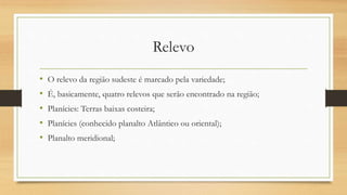 Relevo
• O relevo da região sudeste é marcado pela variedade;
• É, basicamente, quatro relevos que serão encontrado na região;
• Planícies: Terras baixas costeira;
• Planícies (conhecido planalto Atlântico ou oriental);
• Planalto meridional;
 
