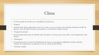 Clima
• O Clima muda de acordo com a localidade, ele pode ser:
• Tropical
• Caracterizado altas temperaturas, chuva no verão e seca no inverno (nas baixadas litorâneas do Rio de
Janeiro, norte de Minas Gerais, oeste paulista e no litoral do Espírito Santo).
• Tropical de altitude
• Caracterizado pelas áreas de altitude mais elevadas ou serranas, por causa disso, tem temperaturas mais
frescas.
• Subtropical
• Caracterizado por ter uma boa distribuição de chuvas e por grande amplitudes térmicas (grande
variação de temperatura. Localizada no sul do estado de São Paulo).
• Litorâneo úmido
 