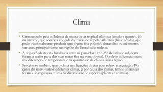 Clima
• Caracterizado pela influência da massa de ar tropical atlântica (úmida e quente). Só
no inverno, que ocorre a chegada da massa de ar polar atlântica (fria e úmida), que
pode ocasionalmente produzir uma frente fria podendo durar dias ou até mesmo
semanas, principalmente nas regiões do litoral sul e sudeste.
• A região Sudeste está localizada entre os paralelos 14º e 25º de latitude sul, desta
forma a maior parte das suas terras fica na zona tropical. O relevo influencia muito
nas diferenças de temperatura e na quantidade de chuvas dessa região.
• Percebe-se também, que o clima tem ligações diretas com relevo e vegetação. Por
causa do relevo temos diferentes climas, e por causa dos climas, temos diferentes
formas de vegetação e uma biodiversidade de espécies (plantas e animais).
 
