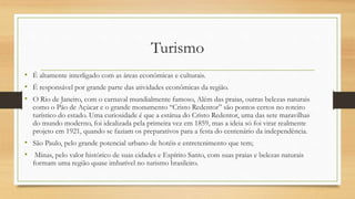 Turismo
• É altamente interligado com as áreas econômicas e culturais.
• É responsável por grande parte das atividades econômicas da região.
• O Rio de Janeiro, com o carnaval mundialmente famoso, Além das praias, outras belezas naturais
como o Pão de Açúcar e o grande monumento “Cristo Redentor” são pontos certos no roteiro
turístico do estado. Uma curiosidade é que a estátua do Cristo Redentor, uma das sete maravilhas
do mundo moderno, foi idealizada pela primeira vez em 1859, mas a ideia só foi virar realmente
projeto em 1921, quando se faziam os preparativos para a festa do centenário da independência.
• São Paulo, pelo grande potencial urbano de hotéis e entretenimento que tem;
• Minas, pelo valor histórico de suas cidades e Espírito Santo, com suas praias e belezas naturais
formam uma região quase imbatível no turismo brasileiro.
 