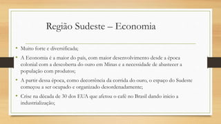 Região Sudeste – Economia
• Muito forte e diversificada;
• A Economia é a maior do país, com maior desenvolvimento desde a época
colonial com a descoberta do ouro em Minas e a necessidade de abastecer a
população com produtos;
• A partir dessa época, como decorrência da corrida do ouro, o espaço do Sudeste
começou a ser ocupado e organizado desordenadamente;
• Crise na década de 30 dos EUA que afetou o café no Brasil dando inicio a
industrialização;
 