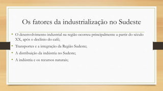 Os fatores da industrialização no Sudeste
• O desenvolvimento industrial na região ocorreu principalmente a partir do século
XX, após o declínio do café;
• Transportes e a integração da Região Sudeste;
• A distribuição da indústria no Sudeste;
• A indústria e os recursos naturais;
 