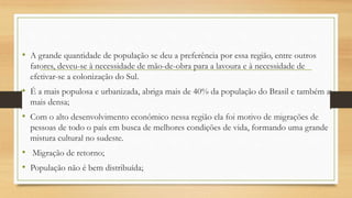 • A grande quantidade de população se deu a preferência por essa região, entre outros
fatores, deveu-se à necessidade de mão-de-obra para a lavoura e à necessidade de
efetivar-se a colonização do Sul.
• É a mais populosa e urbanizada, abriga mais de 40% da população do Brasil e também a
mais densa;
• Com o alto desenvolvimento econômico nessa região ela foi motivo de migrações de
pessoas de todo o país em busca de melhores condições de vida, formando uma grande
mistura cultural no sudeste.
• Migração de retorno;
• População não é bem distribuída;
 