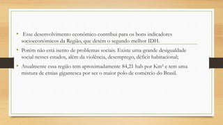 • Esse desenvolvimento econômico contribui para os bons indicadores
socioeconômicos da Região, que detém o segundo melhor IDH.
• Porém não está isento de problemas sociais. Existe uma grande desigualdade
social nesses estados, além da violência, desemprego, déficit habitacional;
• Atualmente essa região tem aproximadamente 84,21 hab por Km² e tem uma
mistura de etnias gigantesca por ser o maior polo de comércio do Brasil.
 