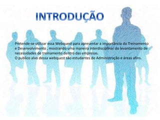 Pretende-se utilizar essa Webquest para apresentar a importância do Treinamento
e Desenvolvimento , mostrando uma maneira interdisciplinar do levantamento de
necessidades de treinamento dentro das empresas.
O publico alvo dessa webquest são estudantes de Administração e áreas afins.
 