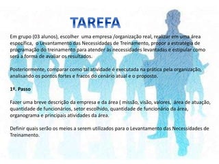 Em grupo (03 alunos), escolher uma empresa /organização real, realizar em uma área
específica, o Levantamento das Necessidades de Treinamento, propor a estratégia de
programação do treinamento para atender às necessidades levantadas e estipular como
será a forma de avaliar os resultados.
Posteriormente, comparar como tal atividade é executada na prática pela organização,
analisando os pontos fortes e fracos do cenário atual e o proposto.
1º. Passo
Fazer uma breve descrição da empresa e da área ( missão, visão, valores, área de atuação,
quantidade de funcionários, setor escolhido, quantidade de funcionário da área,
organograma e principais atividades da área.
Definir quais serão os meios a serem utilizados para o Levantamento das Necessidades de
Treinamento.
 