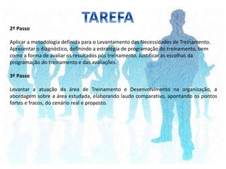 2º Passo
Aplicar a metodologia definida para o Levantamento das Necessidades de Treinamento.
Apresentar o diagnóstico, definindo a estratégia de programação do treinamento, bem
como a forma de avaliar os resultados pós treinamento. Justificar as escolhas da
programação do treinamento e das avaliações.
3º Passo
Levantar a atuação da área de Treinamento e Desenvolvimento na organização, a
abordagem sobre a área estudada, elaborando laudo comparativo, apontando os pontos
fortes e fracos, do cenário real e proposto.
 