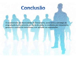 O Levantamento das Necessidades de Treinamento, assim como a estratégia de
programação do treinamento, e a forma de avaliar os resultados pós treinamento,
garantem o sucesso do treinamento a ser aplicado nas organizações.
 