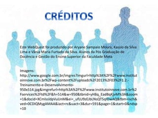 Este WebQuest foi produzido por Aryane Sampaio Moura, Kassio da Silva
Lima e Vânia Maria Furtado da Silva. Alunos da Pós Graduação de
Docência e Gestão do Ensino Superior da Faculdade Meta
Imagens:
http://www.google.com.br/imgres?imgurl=http%3A%2F%2Fwww.institut
oinnove.com.br%2Fwp-content%2Fuploads%2F2013%2F03%2F1.2.-
Treinamento-e-Desenvolvimento-
950x514.jpg&imgrefurl=http%3A%2F%2Fwww.institutoinnove.com.br%2
Fservices%2Ftd%2F&h=514&w=950&tbnid=yH8q_EadBqKjvM%3A&zoom
=1&docid=XCmlssldpVuUnM&ei=_ufLU9zEJbLNsQT5qIDwAQ&tbm=isch&
ved=0CDIQMygAMAA&iact=rc&uact=3&dur=591&page=1&start=0&ndsp
=10
 