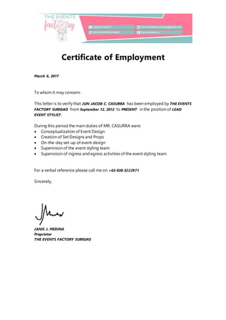 Certificate of Employment
March 6, 2017
To whom it may concern:
This letter is to verify that JUN JACOB C. CASURRA has been employed by THE EVENTS
FACTORY SURIGAO from September 12, 2012 to PRESENT in the position of LEAD
EVENT STYLIST.
During this period the main duties of MR. CASURRA were:
 Conceptualization of Event Design
 Creation of Set Designs and Props
 On-the-day set-up of event design
 Supervision of the event styling team
 Supervision of ingress and egress activities of the event styling team
For a verbal reference please call me on +63-928-3222971
Sincerely,
JANIS J. MEDINA
Proprietor
THE EVENTS FACTORY SURIGAO
 