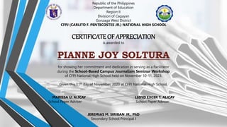 Republic of the Philippines
Department of Education
Region II
Division of Cagayan
Gonzaga West District
CFPJ (CARLITO F. PENTECOSTES JR.) NATIONAL HIGH SCHOOL
CERTIFICATE OF APPRECIATION
is awarded to
PIANNE JOY SOLTURA
for showing her commitment and dedication in serving as a Facilitator
during the School-Based Campus Journalism Seminar Workshop
of CFPJ National High School held on November 10-11, 2023.
Given this 11th day of November, 2023 at CFPJ National High School.
MARISSA U. ALICAY LLOYD EXCER T. ALICAY
School Paper Adviser School Paper Adviser
JEREMIAS M. SIRIBAN JR., PhD
Secondary School Principal I
 