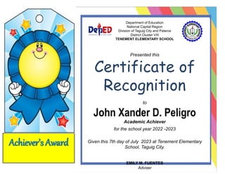 Achiever’s Award
Department of Education
National Capital Region
Division of Taguig City and Pateros
District Cluster VIII
TENEMENT ELEMENTARY SCHOOL
Presented this
Certificate of
Recognition
to
John Xander D. Peligro
Academic Achiever
for the school year 2022 -2023
Given this 7th day of July 2023 at Tenement Elementary
School, Taguig City.
EMILY M. FUENTES
Adviser
 
