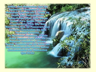 Enfim, Dos Momentos Que Se Passaram Tentamos A Cada Momento Guardá-los E Todas As Vezes Que Recordarmos Tentaremos Olhar Com Novas Visões Para Nosso Próprio Crescimento, Pois São Dos Momentos Que Se Passaram Que Tiramos Conclusões Do Que Faremos Amanhã.Do Momento Presente, A Vida Pede Apenas Para Vivê-los Naquele Instante,e Jamais Tentar Transferi-los Ou Senti-los No Passado,muito Menos Sofrer Ansiosamente Por Momentos Que Virão