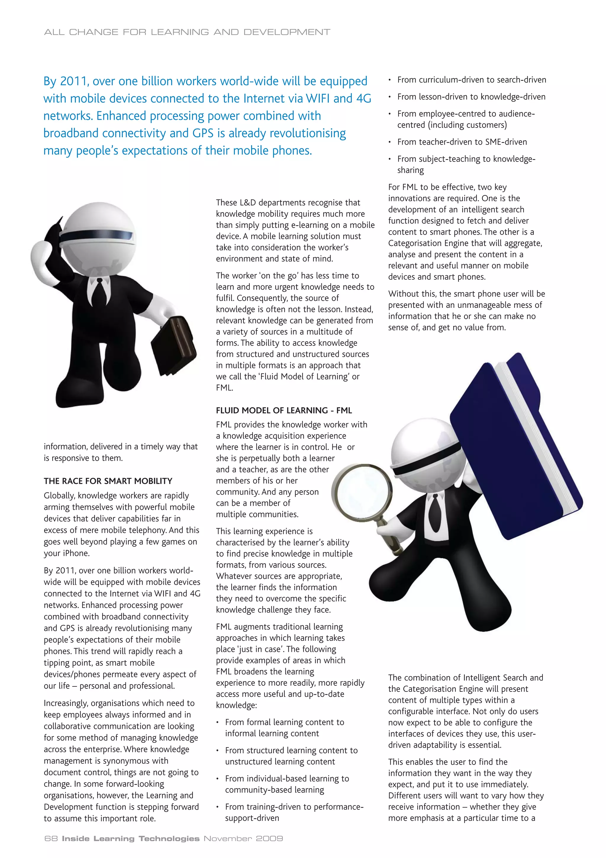 ALL CHANGE FOR LEARNING AND DEVELOPMENT




By 2011, over one billion workers world-wide will be equipped                               • From curriculum-driven to search-driven

with mobile devices connected to the Internet via WIFI and 4G                               • From lesson-driven to knowledge-driven

networks. Enhanced processing power combined with                                           • From employee-centred to audience-
                                                                                              centred (including customers)
broadband connectivity and GPS is already revolutionising
                                                                                            • From teacher-driven to SME-driven
many people’s expectations of their mobile phones.
                                                                                            • From subject-teaching to knowledge-
                                                                                              sharing
                                                                                            For FML to be effective, two key
                                              These L&D departments recognise that          innovations are required. One is the
                                              knowledge mobility requires much more         development of an intelligent search
                                              than simply putting e-learning on a mobile    function designed to fetch and deliver
                                              device. A mobile learning solution must       content to smart phones. The other is a
                                              take into consideration the worker’s          Categorisation Engine that will aggregate,
                                              environment and state of mind.                analyse and present the content in a
                                                                                            relevant and useful manner on mobile
                                              The worker ‘on the go’ has less time to       devices and smart phones.
                                              learn and more urgent knowledge needs to
                                              fulfil. Consequently, the source of           Without this, the smart phone user will be
                                              knowledge is often not the lesson. Instead,   presented with an unmanageable mess of
                                              relevant knowledge can be generated from      information that he or she can make no
                                              a variety of sources in a multitude of        sense of, and get no value from.
                                              forms. The ability to access knowledge
                                              from structured and unstructured sources
                                              in multiple formats is an approach that
                                              we call the ‘Fluid Model of Learning’ or
                                              FML.

                                              FLUID MODEL OF LEARNING - FML
                                              FML provides the knowledge worker with
                                              a knowledge acquisition experience
information, delivered in a timely way that   where the learner is in control. He or
is responsive to them.                        she is perpetually both a learner
                                              and a teacher, as are the other
THE RACE FOR SMART MOBILITY                   members of his or her
Globally, knowledge workers are rapidly       community. And any person
arming themselves with powerful mobile        can be a member of
devices that deliver capabilities far in      multiple communities.
excess of mere mobile telephony. And this     This learning experience is
goes well beyond playing a few games on       characterised by the learner’s ability
your iPhone.                                  to find precise knowledge in multiple
                                              formats, from various sources.
By 2011, over one billion workers world-
                                              Whatever sources are appropriate,
wide will be equipped with mobile devices
                                              the learner finds the information
connected to the Internet via WIFI and 4G
                                              they need to overcome the specific
networks. Enhanced processing power
                                              knowledge challenge they face.
combined with broadband connectivity
and GPS is already revolutionising many       FML augments traditional learning
people’s expectations of their mobile         approaches in which learning takes
phones. This trend will rapidly reach a       place ‘just in case’. The following
tipping point, as smart mobile                provide examples of areas in which
devices/phones permeate every aspect of       FML broadens the learning
                                                                                            The combination of Intelligent Search and
our life – personal and professional.         experience to more readily, more rapidly
                                                                                            the Categorisation Engine will present
                                              access more useful and up-to-date
Increasingly, organisations which need to                                                   content of multiple types within a
                                              knowledge:
keep employees always informed and in                                                       configurable interface. Not only do users
collaborative communication are looking       • From formal learning content to             now expect to be able to configure the
for some method of managing knowledge           informal learning content                   interfaces of devices they use, this user-
across the enterprise. Where knowledge                                                      driven adaptability is essential.
                                              • From structured learning content to
management is synonymous with                   unstructured learning content               This enables the user to find the
document control, things are not going to                                                   information they want in the way they
                                              • From individual-based learning to
change. In some forward-looking                                                             expect, and put it to use immediately.
                                                community-based learning
organisations, however, the Learning and                                                    Different users will want to vary how they
Development function is stepping forward      • From training-driven to performance-        receive information – whether they give
to assume this important role.                  support-driven                              more emphasis at a particular time to a

68 Inside Learning Technologies November 2009
 