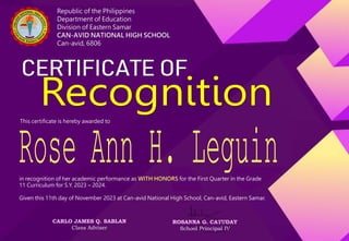 Republic of the Philippines
Department of Education
Division of Eastern Samar
CAN-AVID NATIONAL HIGH SCHOOL
Can-avid, 6806
This certificate is hereby awarded to
in recognition of her academic performance as WITH HONORS for the First Quarter in the Grade
11 Curriculum for S.Y. 2023 – 2024.
Given this 11th day of November 2023 at Can-avid National High School, Can-avid, Eastern Samar.
CARLO JAMES Q. SABLAN
Class Adviser
ROSANNA G. CATUDAY
School Principal IV
 