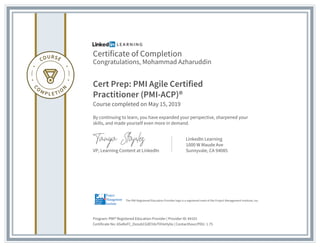 Certificate of Completion
Congratulations, Mohammad Azharuddin
Cert Prep: PMI Agile Certified
Practitioner (PMI-ACP)®
Course completed on May 15, 2019
By continuing to learn, you have expanded your perspective, sharpened your
skills, and made yourself even more in demand.
VP, Learning Content at LinkedIn
LinkedIn Learning
1000 W Maude Ave
Sunnyvale, CA 94085
Program: PMI® Registered Education Provider | Provider ID: #4101
Certificate No: ASxRoFC_DzzubCGXEYdvTVHxHy0o | Contacthour/PDU: 1.75
The PMI Registered Education Provider logo is a registered mark of the Project Management Institute, Inc.
 