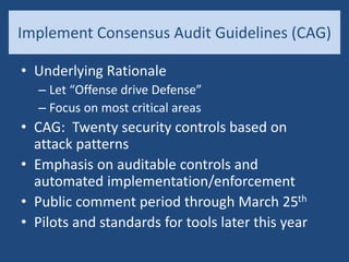 Implement Consensus Audit Guidelines (CAG)
• Underlying Rationale
– Let “Offense drive Defense”
– Focus on most critical areas
• CAG: Twenty security controls based on
attack patterns
• Emphasis on auditable controls and
automated implementation/enforcement
• Public comment period through March 25th
• Pilots and standards for tools later this year
 