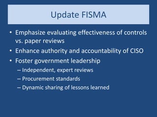 Update FISMA
• Emphasize evaluating effectiveness of controls
vs. paper reviews
• Enhance authority and accountability of CISO
• Foster government leadership
– Independent, expert reviews
– Procurement standards
– Dynamic sharing of lessons learned
 
