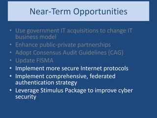 Near-Term Opportunities
• Use government IT acquisitions to change IT
business model
• Enhance public-private partnerships
• Adopt Consensus Audit Guidelines (CAG)
• Update FISMA
• Implement more secure Internet protocols
• Implement comprehensive, federated
authentication strategy
• Leverage Stimulus Package to improve cyber
security
 