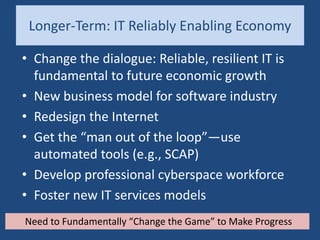 Longer-Term: IT Reliably Enabling Economy
• Change the dialogue: Reliable, resilient IT is
fundamental to future economic growth
• New business model for software industry
• Redesign the Internet
• Get the “man out of the loop”—use
automated tools (e.g., SCAP)
• Develop professional cyberspace workforce
• Foster new IT services models
Need to Fundamentally “Change the Game” to Make Progress
 