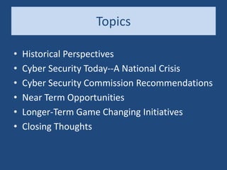 Topics
• Historical Perspectives
• Cyber Security Today--A National Crisis
• Cyber Security Commission Recommendations
• Near Term Opportunities
• Longer-Term Game Changing Initiatives
• Closing Thoughts
 