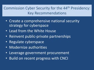 Commission Cyber Security for the 44th Presidency:
Key Recommendations
• Create a comprehensive national security
strategy for cyberspace
• Lead from the White House
• Reinvent public-private partnerships
• Regulate cyberspace
• Modernize authorities
• Leverage government procurement
• Build on recent progress with CNCI
 